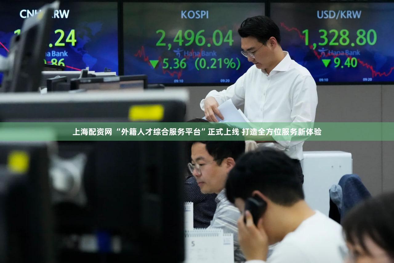 上海配资网 “外籍人才综合服务平台”正式上线 打造全方位服务新体验