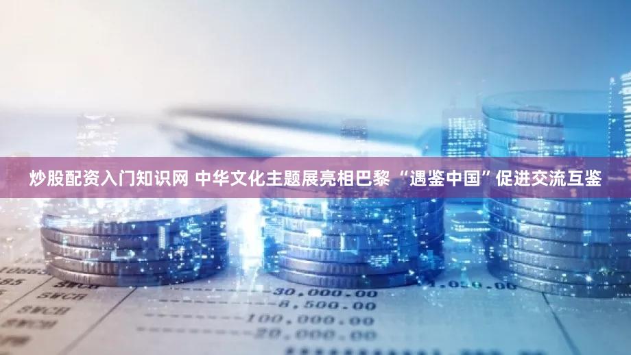 炒股配资入门知识网 中华文化主题展亮相巴黎 “遇鉴中国”促进交流互鉴