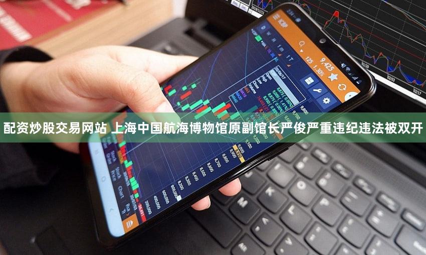 配资炒股交易网站 上海中国航海博物馆原副馆长严俊严重违纪违法被双开