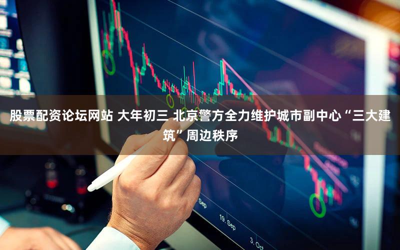 股票配资论坛网站 大年初三 北京警方全力维护城市副中心“三大建筑”周边秩序