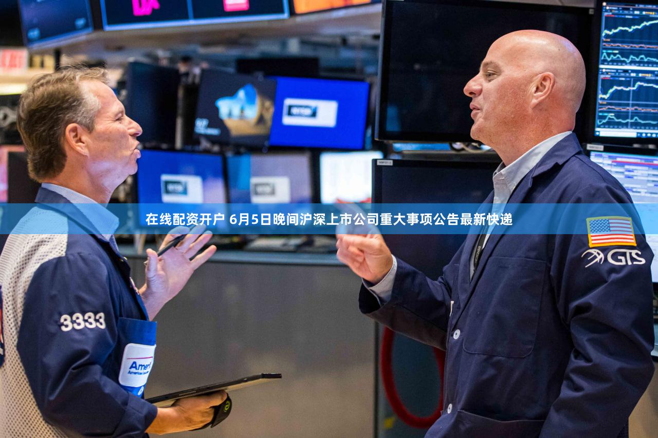 在线配资开户 6月5日晚间沪深上市公司重大事项公告最新快递