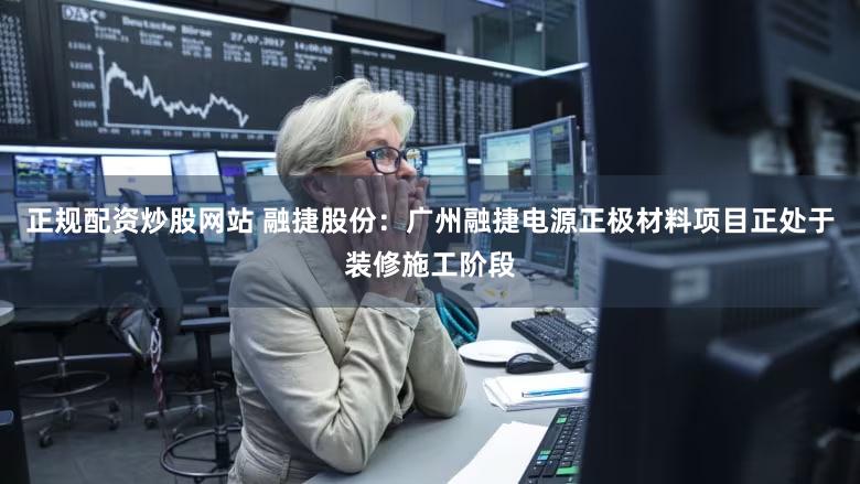 正规配资炒股网站 融捷股份：广州融捷电源正极材料项目正处于装修施工阶段