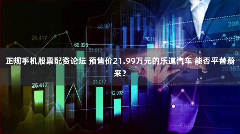 正规手机股票配资论坛 预售价21.99万元的乐道汽车 能否平替蔚来？