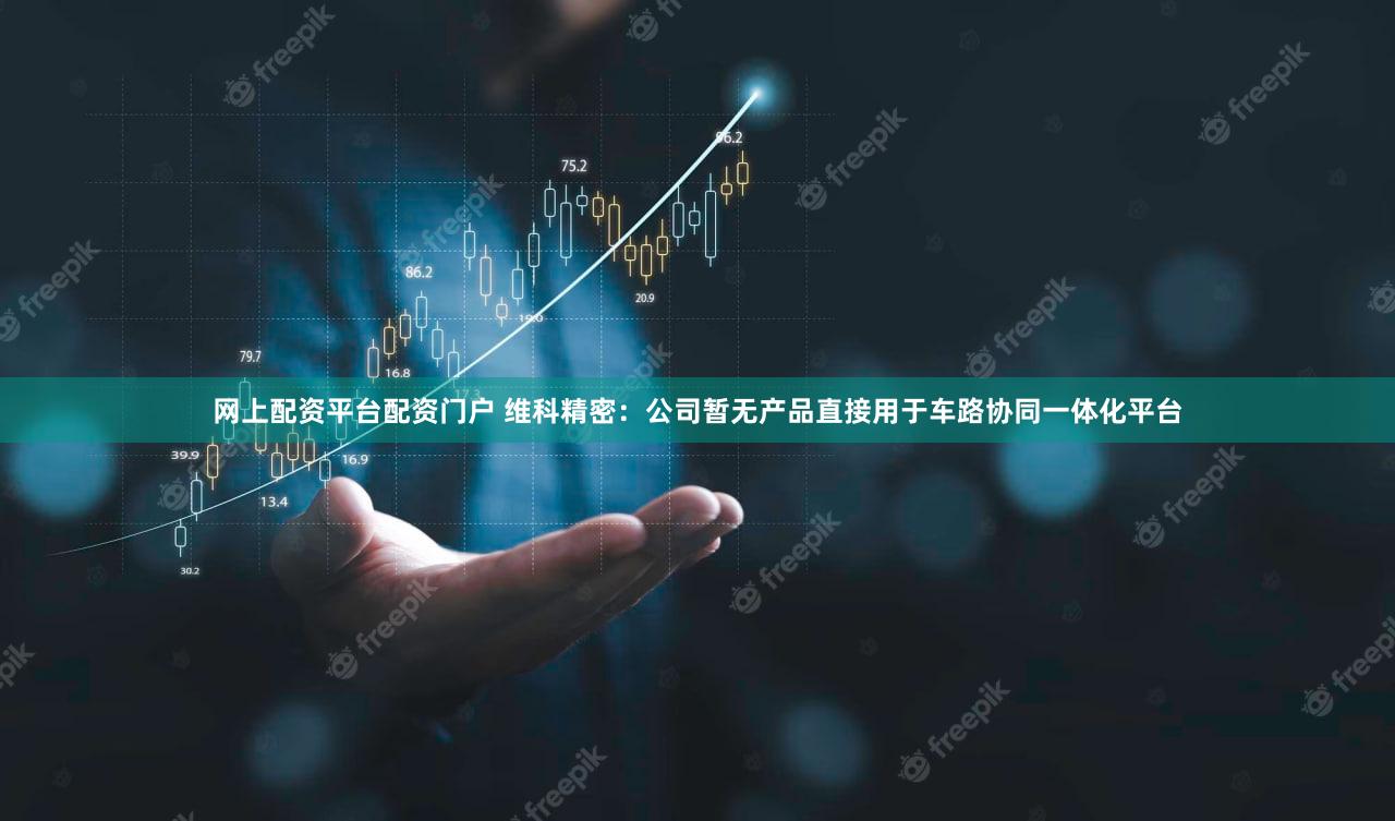 网上配资平台配资门户 维科精密：公司暂无产品直接用于车路协同一体化平台