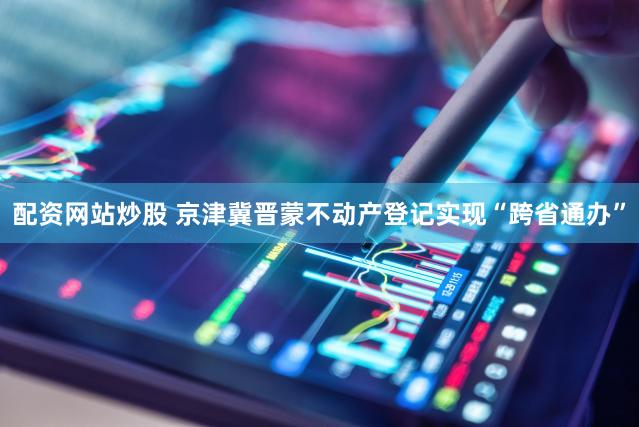 配资网站炒股 京津冀晋蒙不动产登记实现“跨省通办”