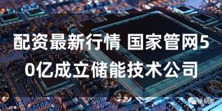 配资最新行情 国家管网50亿成立储能技术公司
