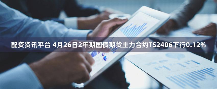 配资资讯平台 4月26日2年期国债期货主力合约TS2406下行0.12%