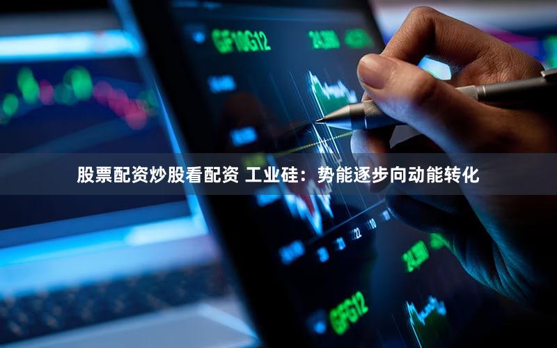 股票配资炒股看配资 工业硅：势能逐步向动能转化