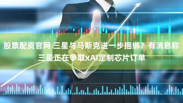 股票配资官网 三星与马斯克进一步捆绑？有消息称三星正在争取xAI定制芯片订单
