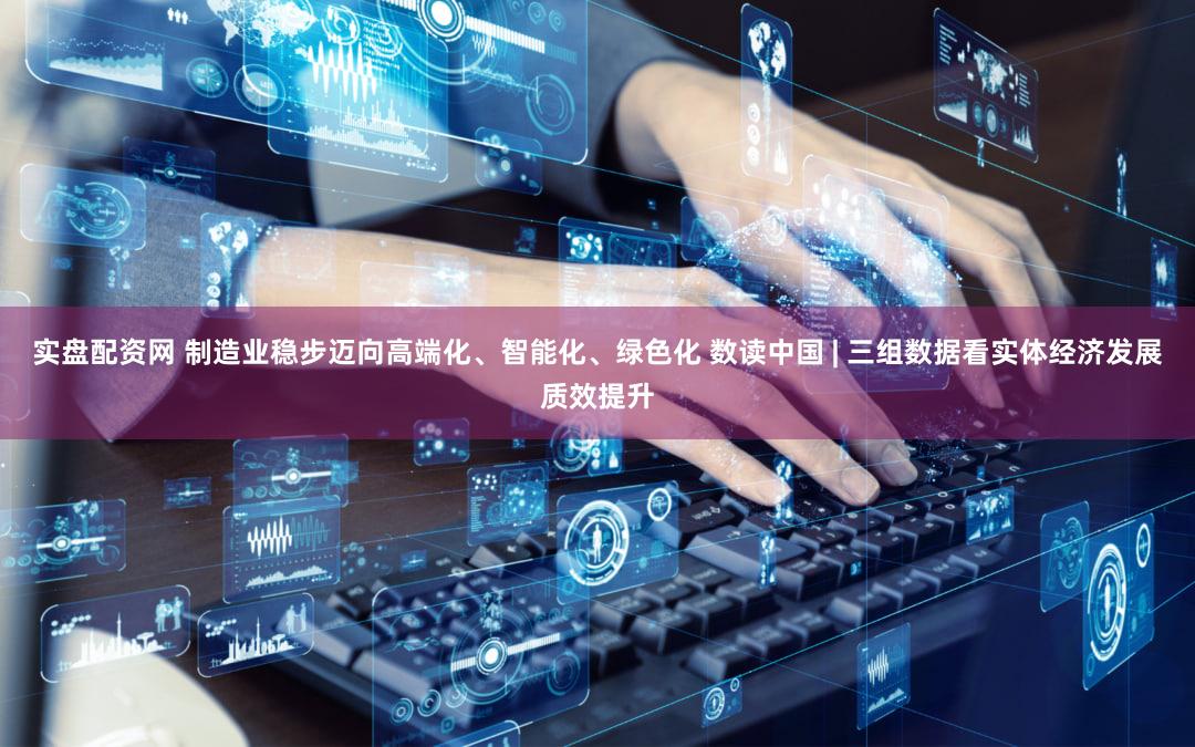 实盘配资网 制造业稳步迈向高端化、智能化、绿色化 数读中国 | 三组数据看实体经济发展质效提升