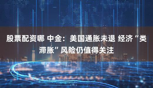 股票配资哪 中金：美国通胀未退 经济“类滞胀”风险仍值得关注