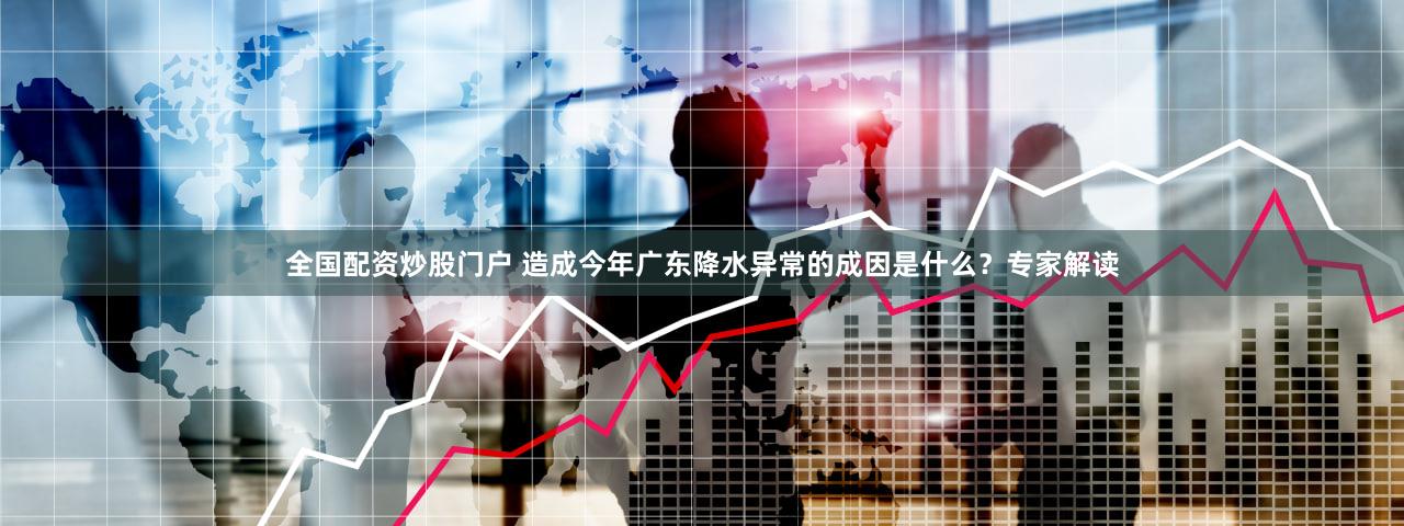 全国配资炒股门户 造成今年广东降水异常的成因是什么？专家解读