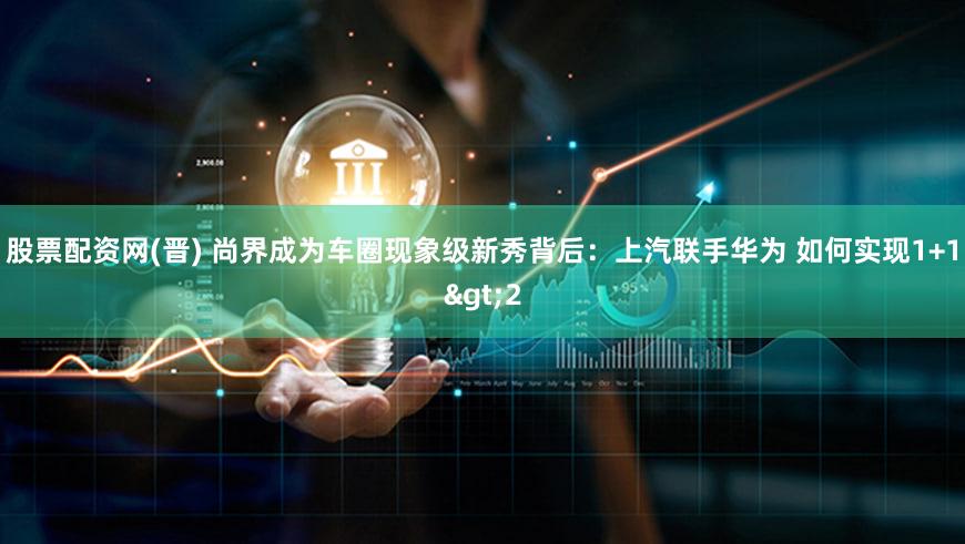 股票配资网(晋) 尚界成为车圈现象级新秀背后：上汽联手华为 如何实现1+1>2