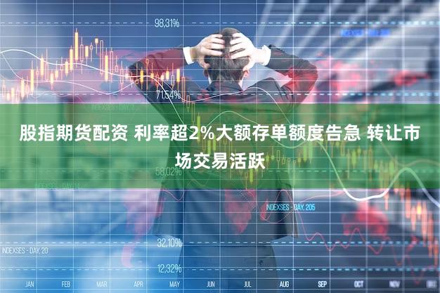 股指期货配资 利率超2%大额存单额度告急 转让市场交易活跃