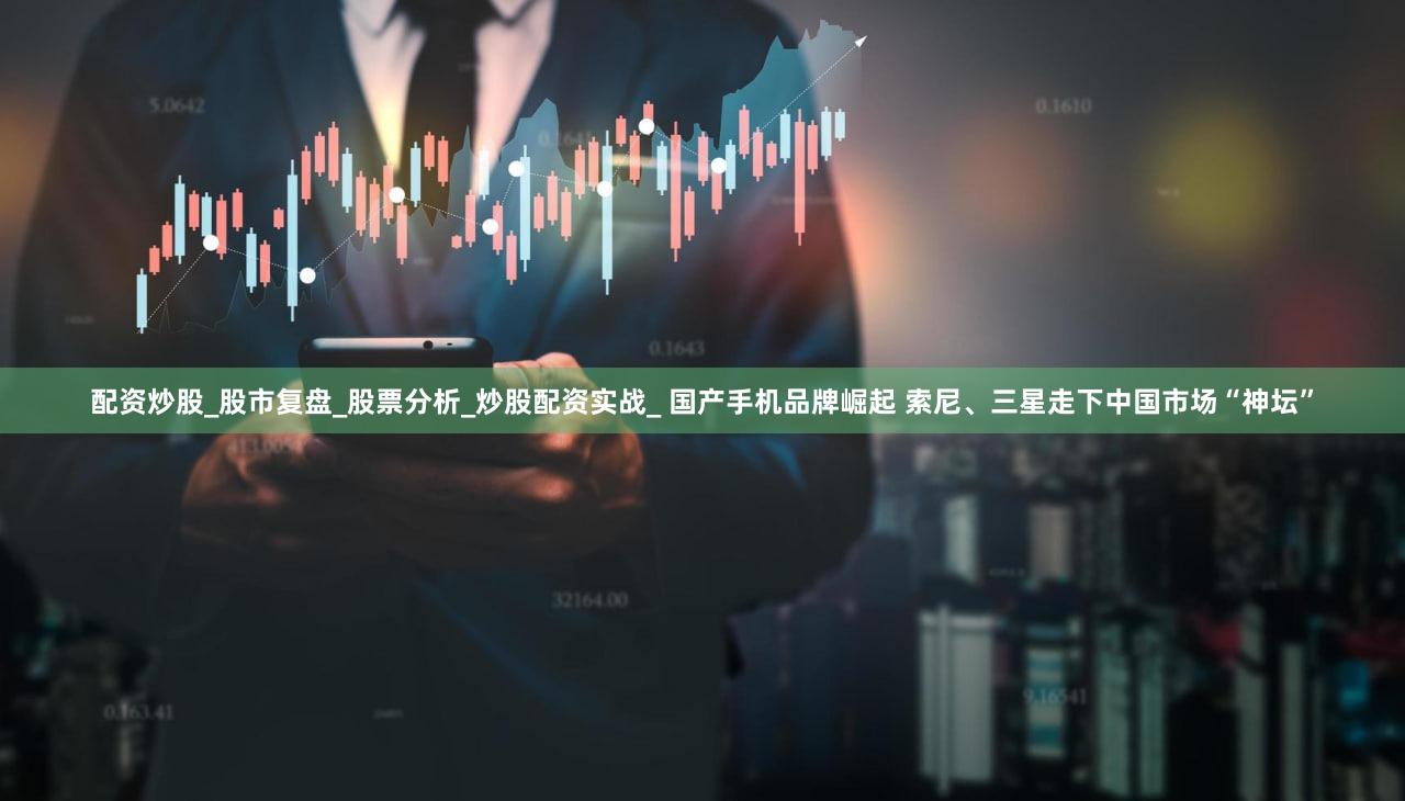 配资炒股_股市复盘_股票分析_炒股配资实战_ 国产手机品牌崛起 索尼、三星走下中国市场“神坛”