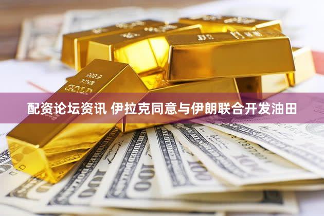 配资论坛资讯 伊拉克同意与伊朗联合开发油田