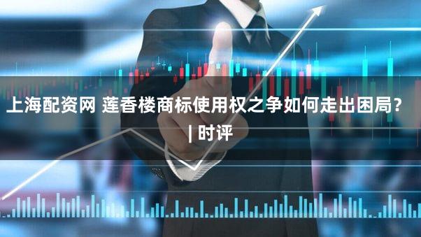 上海配资网 莲香楼商标使用权之争如何走出困局？ | 时评