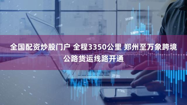 全国配资炒股门户 全程3350公里 郑州至万象跨境公路货运线路开通