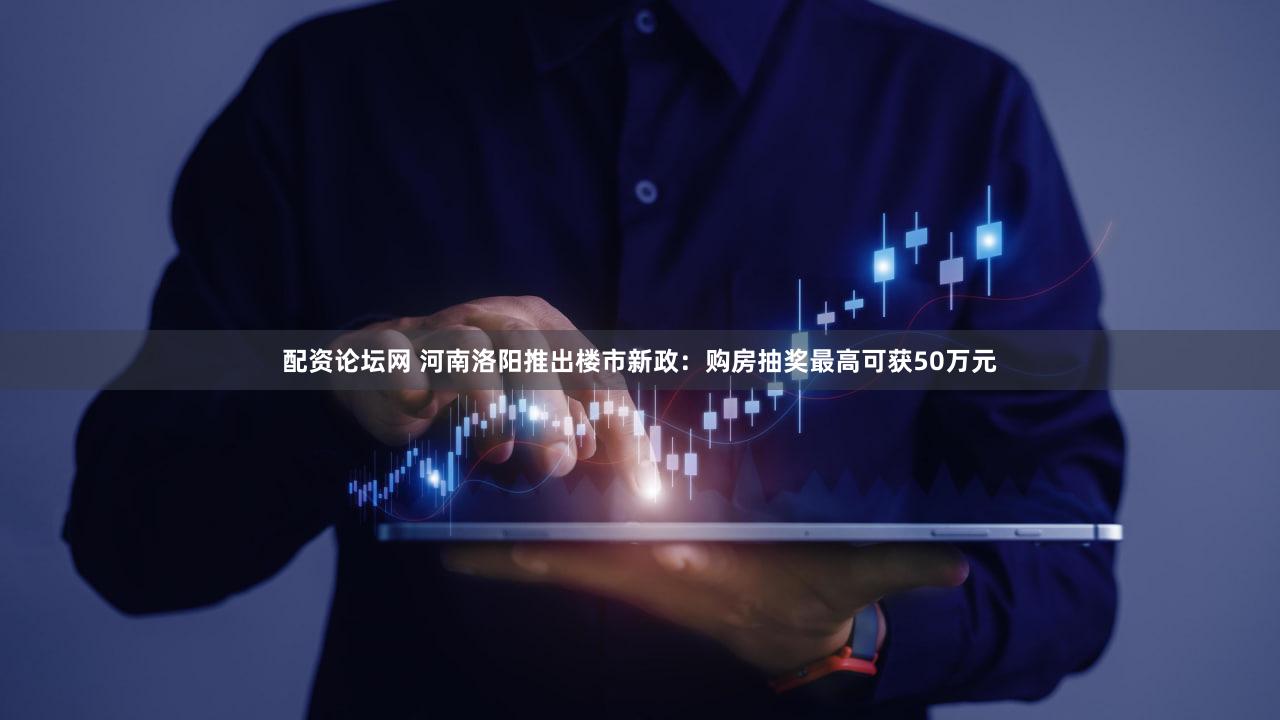 配资论坛网 河南洛阳推出楼市新政：购房抽奖最高可获50万元