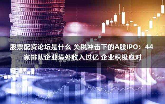 股票配资论坛是什么 关税冲击下的A股IPO：44 家排队企业境外收入过亿 企业积极应对