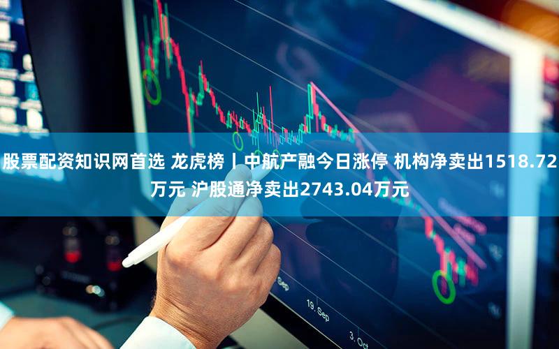 股票配资知识网首选 龙虎榜丨中航产融今日涨停 机构净卖出1518.72万元 沪股通净卖出2743.04万元