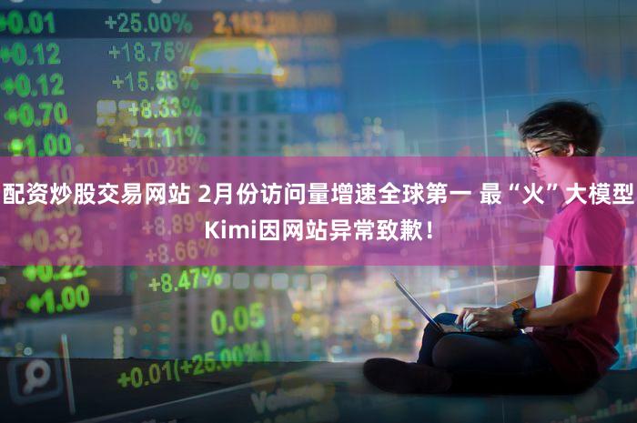 配资炒股交易网站 2月份访问量增速全球第一 最“火”大模型Kimi因网站异常致歉！
