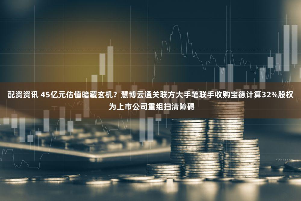 配资资讯 45亿元估值暗藏玄机？慧博云通关联方大手笔联手收购宝德计算32%股权 为上市公司重组扫清障碍