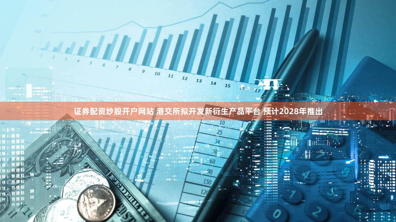 证券配资炒股开户网站 港交所拟开发新衍生产品平台 预计2028年推出