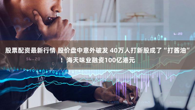 股票配资最新行情 股价盘中意外破发 40万人打新股成了“打酱油”！海天味业融资100亿港元