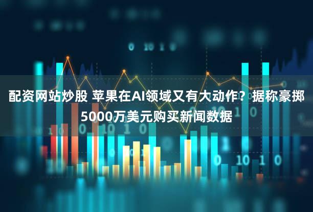 配资网站炒股 苹果在AI领域又有大动作？据称豪掷5000万美元购买新闻数据