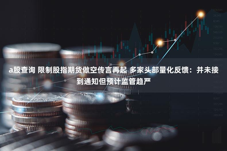 a股查询 限制股指期货做空传言再起 多家头部量化反馈：并未接到通知但预计监管趋严