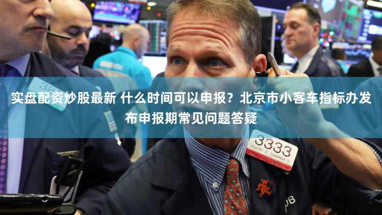 实盘配资炒股最新 什么时间可以申报？北京市小客车指标办发布申报期常见问题答疑