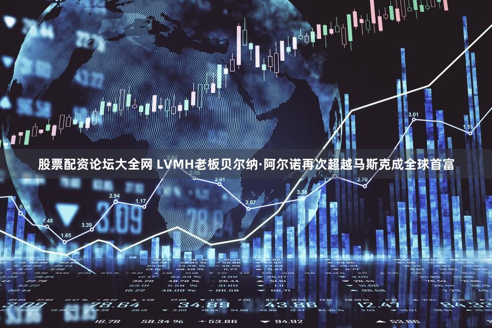 股票配资论坛大全网 LVMH老板贝尔纳·阿尔诺再次超越马斯克成全球首富