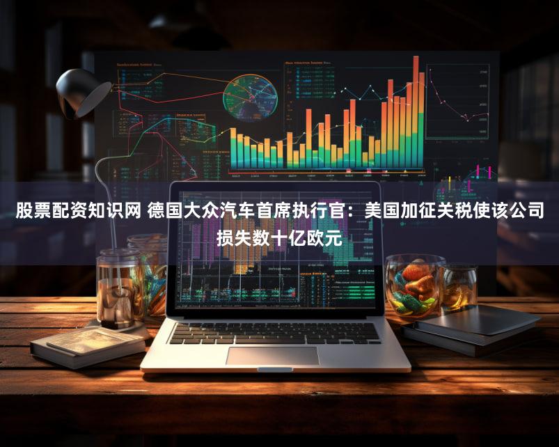 股票配资知识网 德国大众汽车首席执行官：美国加征关税使该公司损失数十亿欧元