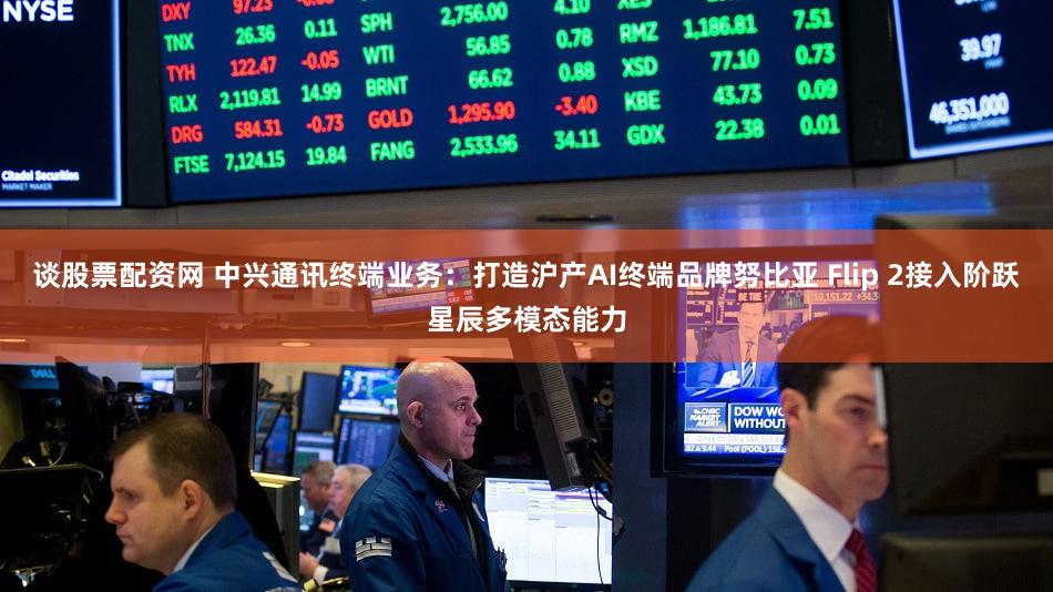 谈股票配资网 中兴通讯终端业务：打造沪产AI终端品牌努比亚 Flip 2接入阶跃星辰多模态能力