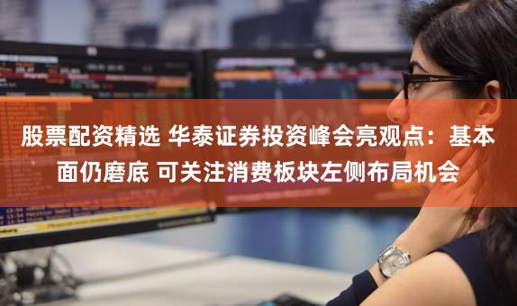 股票配资精选 华泰证券投资峰会亮观点：基本面仍磨底 可关注消费板块左侧布局机会