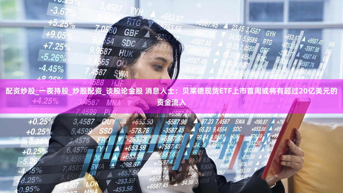 配资炒股_一夜持股_炒股配资_谈股论金股 消息人士：贝莱德现货ETF上市首周或将有超过20亿美元的资金流入