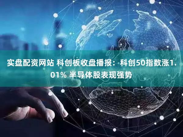 实盘配资网站 科创板收盘播报：科创50指数涨1.01% 半导体股表现强势
