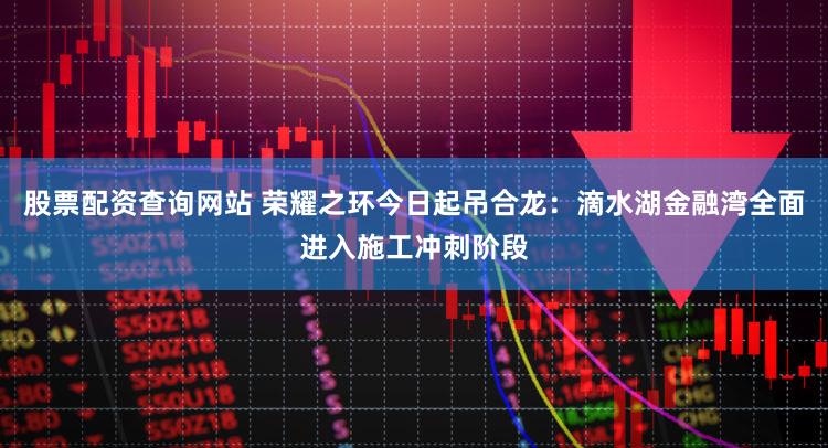 股票配资查询网站 荣耀之环今日起吊合龙：滴水湖金融湾全面进入施工冲刺阶段