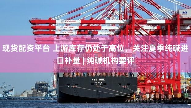 现货配资平台 上游库存仍处于高位，关注夏季纯碱进口补量 | 纯碱机构要评