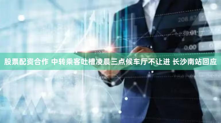 股票配资合作 中转乘客吐槽凌晨三点候车厅不让进 长沙南站回应