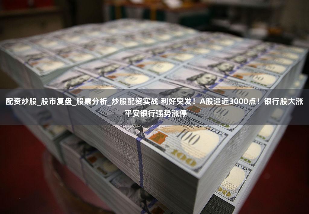 配资炒股_股市复盘_股票分析_炒股配资实战 利好突发！A股逼近3000点！银行股大涨 平安银行强势涨停
