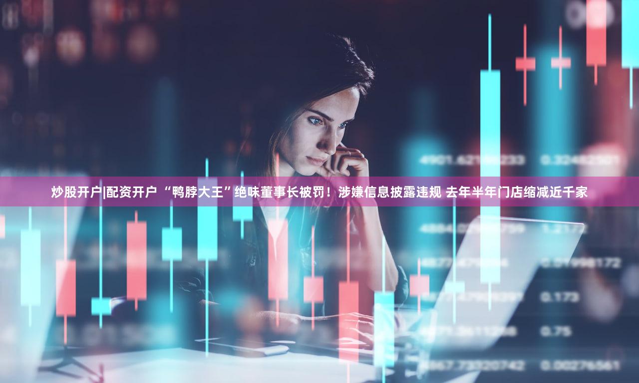 炒股开户|配资开户 “鸭脖大王”绝味董事长被罚！涉嫌信息披露违规 去年半年门店缩减近千家