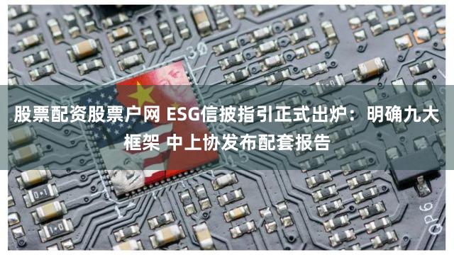 股票配资股票户网 ESG信披指引正式出炉：明确九大框架 中上协发布配套报告