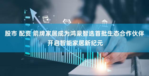 股市 配资 箭牌家居成为鸿蒙智选首批生态合作伙伴 开启智能家居新纪元