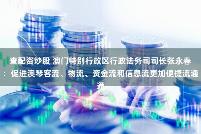 查配资炒股 澳门特别行政区行政法务司司长张永春：促进澳琴客流、物流、资金流和信息流更加便捷流通