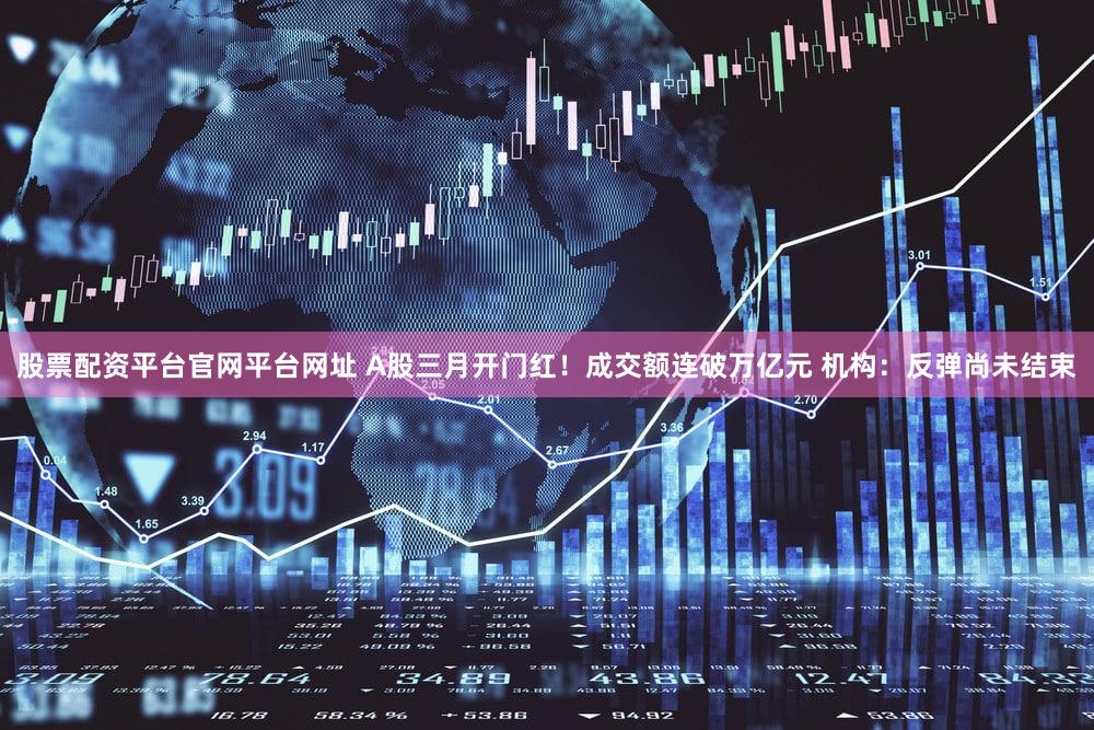 股票配资平台官网平台网址 A股三月开门红！成交额连破万亿元 机构：反弹尚未结束