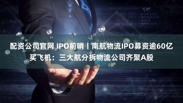 配资公司官网 IPO前哨丨南航物流IPO募资逾60亿买飞机：三大航分拆物流公司齐聚A股