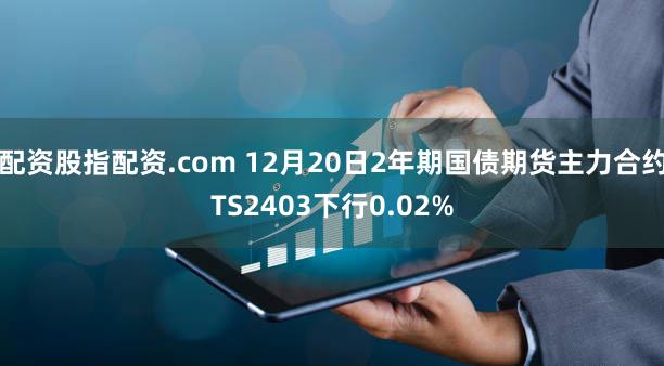配资股指配资.com 12月20日2年期国债期货主力合约TS2403下行0.02%