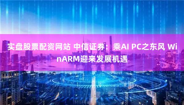 实盘股票配资网站 中信证券：乘AI PC之东风 WinARM迎来发展机遇